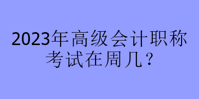 2023年高級會計(jì)職稱考試在周幾？