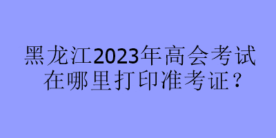 黑龍江2023年高會考試在哪里打印準(zhǔn)考證？