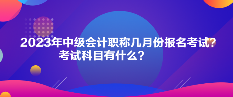 2023年中級(jí)會(huì)計(jì)職稱幾月份報(bào)名考試？考試科目有什么？