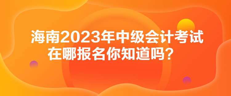 海南2023年中級會計考試在哪報名你知道嗎？