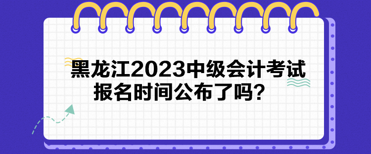 黑龍江2023中級會計考試報名時間公布了嗎？