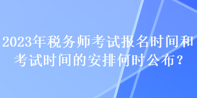 2023年稅務(wù)師考試報名時間和考試時間的安排何時公布？