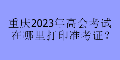 重慶2023年高會(huì)考試在哪里打印準(zhǔn)考證？