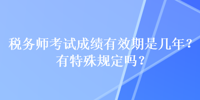 稅務(wù)師考試成績有效期是幾年？有特殊規(guī)定嗎？