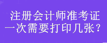 注冊(cè)會(huì)計(jì)師準(zhǔn)考證一次需要打印幾張？