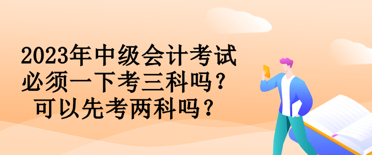 2023年中級(jí)會(huì)計(jì)考試必須一下考三科嗎？可以先考兩科嗎？