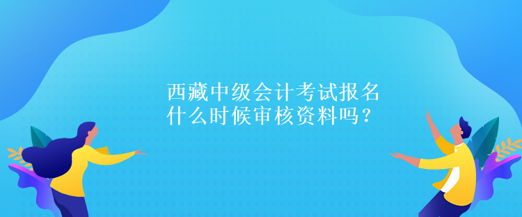 西藏中級(jí)會(huì)計(jì)考試報(bào)名什么時(shí)候?qū)徍速Y料嗎？