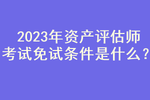 2023年資產(chǎn)評(píng)估師考試免試條件是什么？