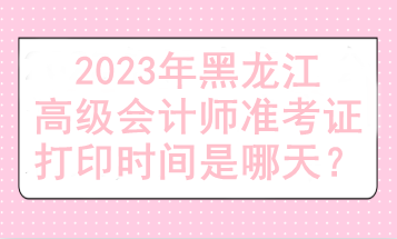 2023年黑龍江高級會計師準考證打印時間是哪天？