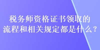 稅務(wù)師資格證書領(lǐng)取的流程和相關(guān)規(guī)定都是什么？