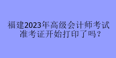 福建2023年高級(jí)會(huì)計(jì)師考試準(zhǔn)考證開始打印了嗎？