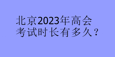 北京2023年高會(huì)考試時(shí)長(zhǎng)有多久？