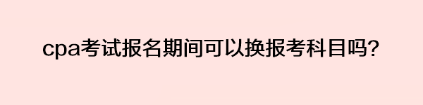 cpa考試報(bào)名期間可以換報(bào)考科目嗎？