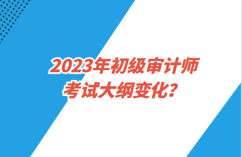 2023年初級(jí)審計(jì)師考試大綱變化？