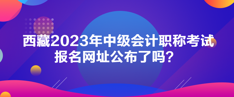 西藏2023年中級會計(jì)職稱考試報(bào)名網(wǎng)址公布了嗎？