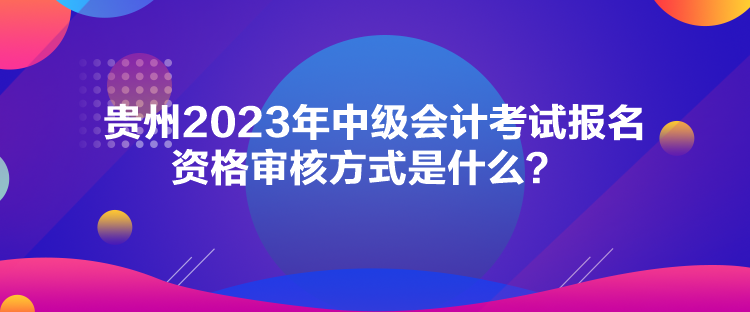 貴州2023年中級(jí)會(huì)計(jì)考試報(bào)名資格審核方式是什么？