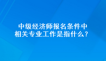 中級經(jīng)濟(jì)師報(bào)名條件中相關(guān)專業(yè)工作是指什么？