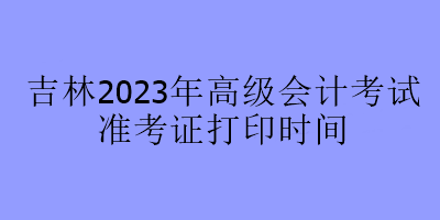 吉林2023年高級(jí)會(huì)計(jì)考試準(zhǔn)考證打印時(shí)間