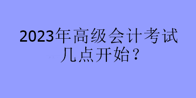 2023年高級會計考試幾點開始？