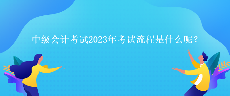 中級會計考試2023年考試流程是什么呢？