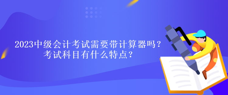 2023中級會計考試需要帶計算器嗎？考試科目有什么特點？