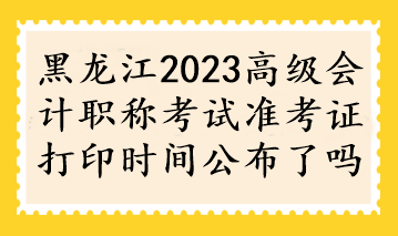 黑龍江2023高級會計職稱考試準(zhǔn)考證打印時間公布了嗎