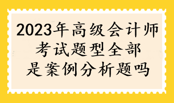 2023年高級會計(jì)師考試題型全部是案例分析題嗎