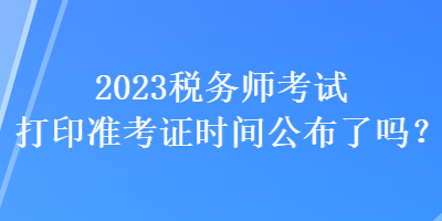 2023稅務(wù)師考試打印準(zhǔn)考證時(shí)間公布了嗎？