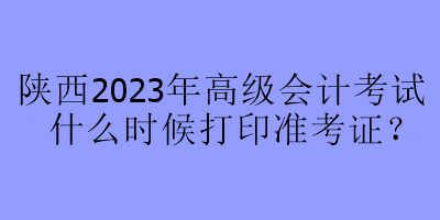 陜西2023年高級會計考試什么時候打印準考證？