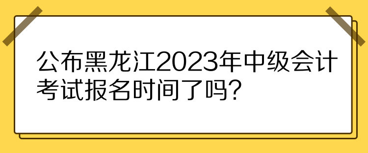 公布黑龍江2023年中級會計考試報名時間了嗎？