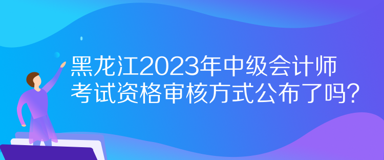 黑龍江2023年中級(jí)會(huì)計(jì)師考試資格審核方式公布了嗎？