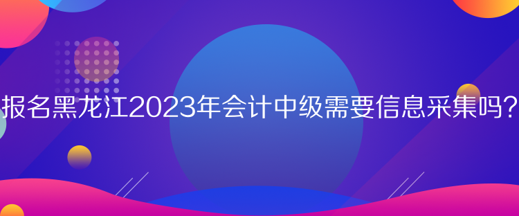 報(bào)名黑龍江2023年會(huì)計(jì)中級(jí)需要信息采集嗎？