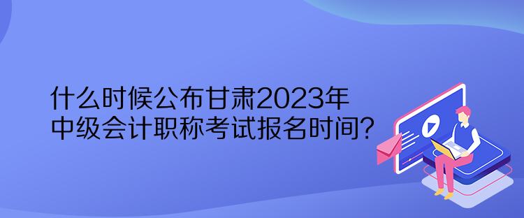 什么時(shí)候公布甘肅2023年中級(jí)會(huì)計(jì)職稱考試報(bào)名時(shí)間？