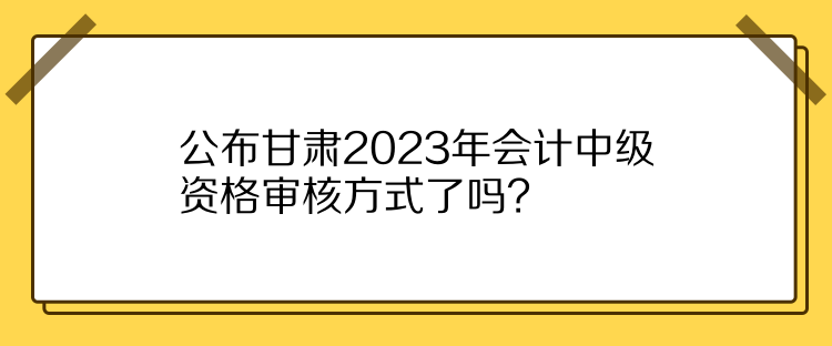 公布甘肅2023年會(huì)計(jì)中級(jí)資格審核方式了嗎？