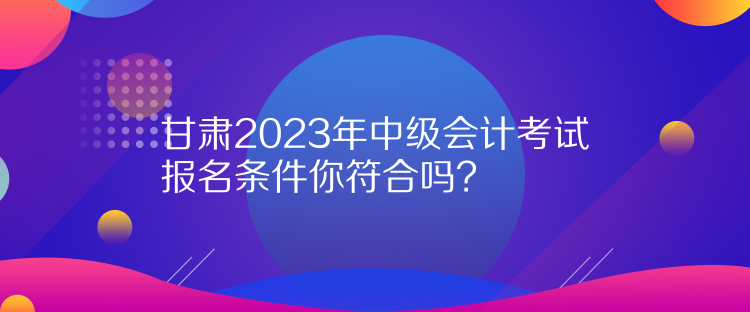 甘肅2023年中級(jí)會(huì)計(jì)考試報(bào)名條件你符合嗎？