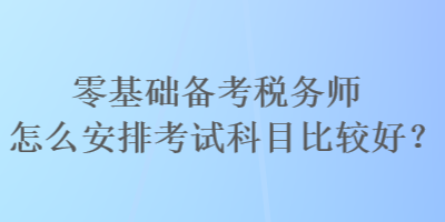 零基礎(chǔ)備考稅務(wù)師怎么安排考試科目比較好？