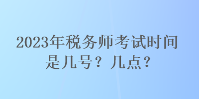 2023年稅務(wù)師考試時(shí)間是幾號(hào)？幾點(diǎn)？