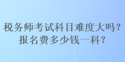 稅務(wù)師考試科目難度大嗎？報(bào)名費(fèi)多少錢(qián)一科？