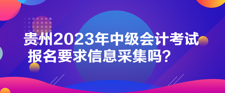 貴州2023年中級(jí)會(huì)計(jì)考試報(bào)名要求信息采集嗎？