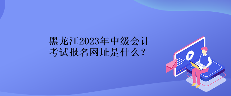 黑龍江2023年中級會(huì)計(jì)考試報(bào)名網(wǎng)址是什么？