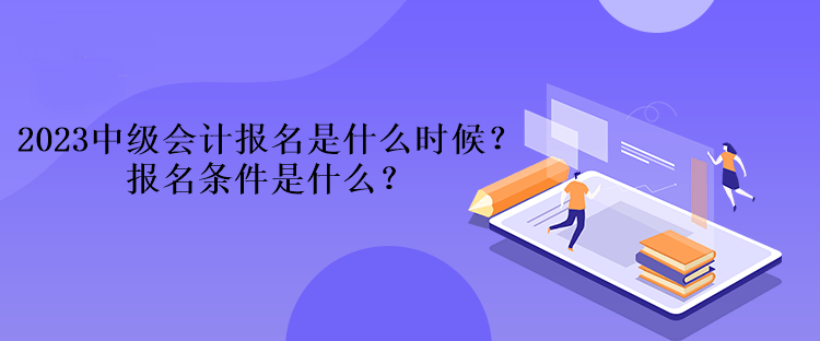 2023中級會計報名是什么時候？報名條件是什么？