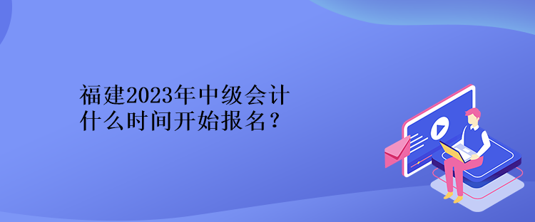 福建2023年中級會計什么時間開始報名？