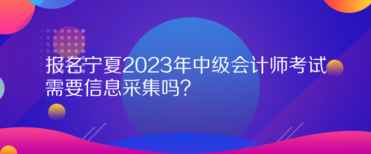 報名寧夏2023年中級會計師考試需要信息采集嗎？