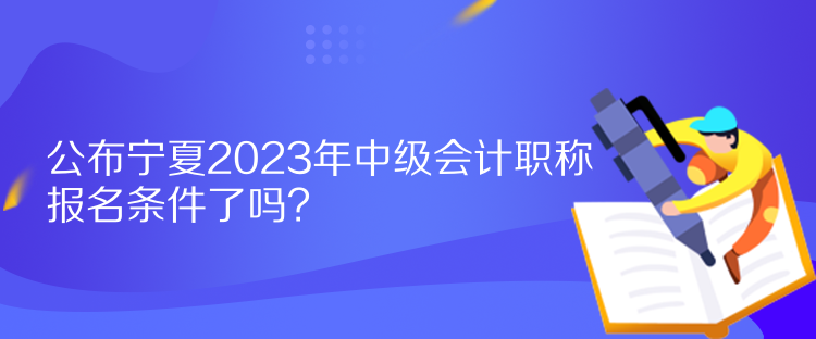 公布寧夏2023年中級會(huì)計(jì)職稱報(bào)名條件了嗎？