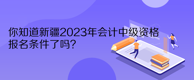 你知道新疆2023年會(huì)計(jì)中級(jí)資格報(bào)名條件了嗎？