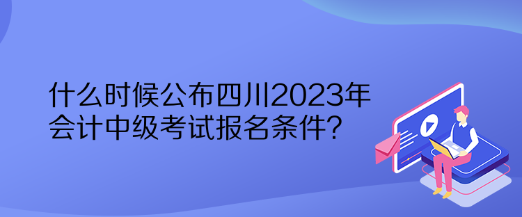 什么時(shí)候公布四川2023年會(huì)計(jì)中級(jí)考試報(bào)名條件？