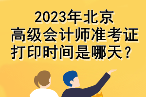 2023年北京高級(jí)會(huì)計(jì)師準(zhǔn)考證打印時(shí)間是哪天？