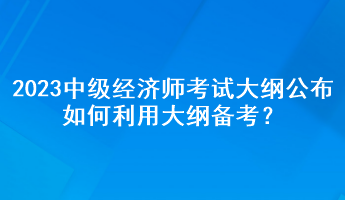 2023年中級(jí)經(jīng)濟(jì)師考試大綱公布，如何利用大綱備考？