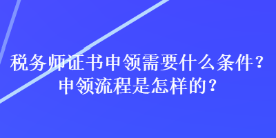 稅務(wù)師證書申領(lǐng)需要什么條件？申領(lǐng)流程是怎樣的？