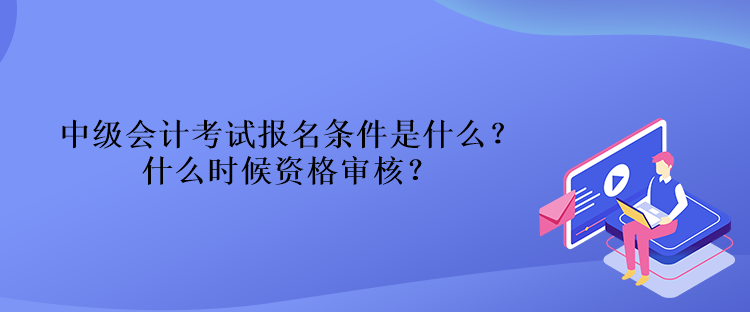 中級會計考試報名條件是什么？什么時候資格審核？